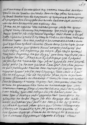 29<br />нахальнаго в этом деле нет токого человек на свете<br />чтобы он не гробил для себя. Это ли есть твои заслуги<br />на этой земле или вы ноучились ат природы этого делоть<br />А природа это богатства вся слава вовсем есть лижбы<br />только она захотела она сделает все.<br />ты же не то сделал чего начал делать опят же стал<br />учится чему сваему хорошему. что тебя учет при-<br />рода чтобы ты научился сделать себе нож а ведь<br />нож сделал у себя в кузнецы ковал на своей ковальне<br />в сваем горне. Это же робота золоженая на нож а нож<br />для удовольствия сваего если ему захочется этим<br />ножем резать для стола хлеб он уже роботоет для<br />себя хочет на кормить до сыта. А до сыта прежде<br />чем себя кармит надо будет три или четыри ра-<br />за в день поесть. А потом приходит ден второй<br />ты опять на чинаеш есть твоя утроба она застов-<br />ляет тебя за этим делом гонятся это твое родное<br />на тебе развитае калесо оно котится до одного время<br />а другое время ты бы род скушать чего либо а в тебя<br />сил не хватит ты их потерял тваи руки не руками<br />стали. А голова не мыслет к чему ты сам себя привел<br />Сам не знаеш к чему седиш как рожденый мальчек<br />не чего не делаеш и не чего не понимаеш что мне<br />скожеш может быть я раскозывою тебе не правду<br />а она живет при мне когда бы ты возле меня не<br />ишел здесь Я всегда тебя устрену как человека хо-<br />дящего по этой пути ты все видеш все слы-<br />шеш а Я токая для тебя не когда не отстану<br />ат тваих шагах твои дела для меня известнои<br />я вижу их сдалека что ты даже и на думал в<br />это время сделоть. Я ишел но не когда не думал<br />что с мною встренится сорока и будет меня