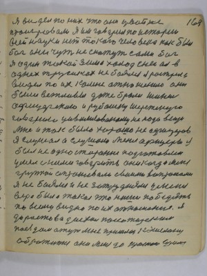 169. Я видел по них что они у войне проигровали <br />Я им говорил по истории<br /> всей науки нет такого человека как был <br />бог они чуть не скажут сами бог<br /> я один такой зима холод снег а я в <br />однех трусиках не боялся я растрела<br /> видел по их ко мне отношению  они<br /> были вежливы даже брали шинель <br />офицерскою и рубашку шерстеную <br />говорил цивилизованому не надо вещи<br /> мне и так было хорошо не офицеров<br />я слушал а слушали меня офицеры я<br /> был не односторонне подготовлен<br /> умел с ними говорить они когда меня<br /> группой спрашевали своими вопросами<br /> я не боялся и не затруднялся у меня <br />вера была такая что наши победять<br /> по всему видно по их отношению я<br /> до Ростова доехал пассажирским<br /> поездом а тут мне пришлось к эшелону <br />обратится они меня до Красного Сулина