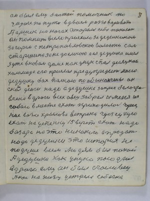 8. Он был ему большой помощник по<br /> дороге по пути вдвоём разговаривать<br /> Паршек на ногах старался себя показать<br /> Он помнит в село приехали за дедушкином<br /> за горем с Петропавловской волости сам<br /> старшина за недоемкою а ея дедушка имел<br /> Я уже в новом доме как унук спал десяцкой<br /> Холомида его прислал предупредить моего<br /> дедушку бах палкой по обы кончены он<br /> сказал деньги надо А дедушка запрег белогри-<br />вчека в дроги всех овец забрал и меня из<br /> собою вместе ехать приходилось через<br /> низ возле Хрылова ветряка через Сухую<br /> ехать на Успенку 15 вёрст ехать надо<br />Базара на это никакого а продать<br />надо дедушки эта история не <br />по душе всем людям был покой<br /> А дедушка как унука посадил <br />в дроги ему он был счастливец<br /> А нас на низу устрела собачка