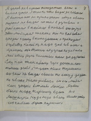 7. А делов не в одном понедельнике есть а<br /> во всех днях я только что видел да слыхал<br /> а понимать не приходилось отца своего<br /> Корнея не видел он жил в деревне а<br />работал в наймах в хозяев его труд <br /> это любимая шахта нас не забывал<br /> уходил с дому в понедельник а приходил <br />в субботу копейку надо добывать и<br /> крепко т. е. тежело ея даром не давали<br /> Мой отец руки золотые имел ум дорогой<br /> Ему как таковому чара досталась<br /> такого у себя родить сына Паршека<br /> Он знал он видел своего по отцу дедуш-<br />ку Ивана Тимофеевича он его любил <br />как унука вежливо ласкал А что <br /> было надо Паршеку едет на <br />лошадке куда надо Ивану Тимофеевичу<br />из собою берёт Паршека