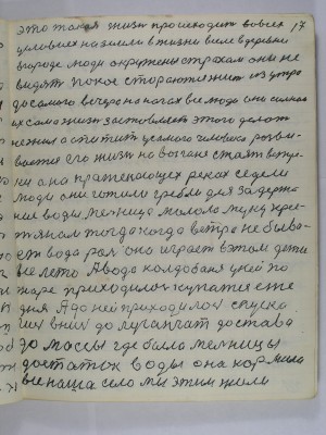 17. Это такая жизнь происходит во всех<br />условиех на земли в жизни в селе в деревни<br />в городе люди окружены страхом они не<br />видят покоя стараются жить из утра<br />до самого вечера на ногах все люди они сильнои<br />их сама жизнь заставляет этого делать<br />не жил а апитит у самого человека разви-<br />вается его жизнь на выгоне стоят ветря-<br />ки а на протекающих реках седели<br />люди они готили гребли для задержа-<br />ния воды мельница молола муку крес-<br />тянам тогда когда ветра не быва-<br />ет вода роль она играет в этом дети<br />всё лето А вода Колдобаня в ней по<br />жаре приходилось купаться еже-<br />дня а до ней приходилось спуска-<br />ться вниз до луганчат до става<br />до массы где было мельницы<br />достаток воды она кормила <br />всё наше село мы этим жили