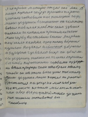 15. Я их привёс матери отдал она мне <br />наше купила шарф красота парню<br /> у школу готовили нас последней год<br /> моего дедушки в его жизни он со мною<br /> возил на волах хлеб мы с ним у двоех<br /> поехали за копнами приехали на загон<br />мою горбу поставили в копне А первою<br />подъехали к копне одну копну вбросил<br /> к другой подъехал навильник убросил<br /> а з другим где взялся вихрь он убил мо-<br />его дедушку  такого несчастье я приехал<br /> без хлеба порожними горбами А у дедуш-<br />ки в теле природа силы отобрала к тому<br /> чтобы он от этого всего ушёл так и полу-<br />чилось дедушка много хотел он распо-<br />режатся он умер на Михайлов день<br /> его такого не стало мы стали жить<br />как и все без родного моего дедушки<br /> Как тежело оставаться без <br />человека