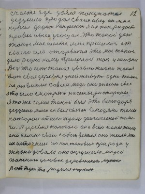 12. счастье где  узялся покупатель <br />      дедушка продал своих овец он мне<br /> купил фунт конфет я их как радость<br /> привёс и всех угощал это такой день<br /> такое моё щастье мне пришлось от<br /> своего села оторваться это моё такое<br /> дело редко кому пришлось так у жизни<br /> Ведь это есть такая у во всей жизни такая<br />вот своя деревня у ней живут одни темно<br /> неразвитые совсем люди они знают своё<br />это село смотрят на четыре стороны<br /> Я то же самое такой был это благодаря <br />дедушки моего он был связан с людями теми<br /> которои от него ждали физической помо-<br />чи а деревня помогала она  всем паны жили<br /> они землю свою собственно ея они жили это<br /> их источник им как таковым природа у<br /> жизни давала она окружила людей <br />панского условия деревенского мужека<br /> Вот тут то родился Паршек