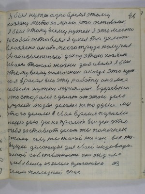 46. Я был нужен одно время этому<br />хозяену за мною это оставалось<br />я был этому всему нужен я это место<br />за собой остовлял я умел то делать<br />в хозяена он от моего труда получал<br />изысконый доход этого хозяен<br />в своей такой жизни добивался я был<br />этому всему помочник а когда это нуж-<br />но я бросал всю эту работу она мне<br />не была нужна я приходил в деревню<br />и то старался сделать от этого дела<br />другим людям делалось не по душе мы<br />этого делали в своё время парнеми<br />наше дело день напролёт весь день что<br />тебя заставют делать ты помочнек<br />этому селу ты такой же как все жи-<br />вущеи делающие для своей индивиду-<br />альной собственности она ждала<br />у себя весну из земли прогоняла из<br />земли последний снег