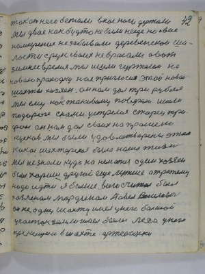 42. так от него бежали у нас ноги держали<br />Мы двое как будто не были нигде но своё<br />намерение не забывали деревенскои ша-<br />лости с рук своих не бросали а вот<br />зимнее время, мы ишли гуртелем на<br />новою проходку нас пригласил этой новой<br />шахты хозяен он нам дал три рубля<br />мы ему как таковому поверили ишли<br />по дороге с нами устретился старец Три-<br />фон он нам дал своих напрошено<br />кусков мы были удовлетворены этим<br />какая шахтёрская была наша жизнь<br />Мы не знали куда нанематся один хозяен<br />был хороший другой ещё лутше а третьему<br />надо идти я больше всего считал был<br />хозяеном Мордином Павел Васильевич <br />он не одну шахту имел у него большой <br />участок земли имел были леса у него<br />приказщики в шахте артельщеки