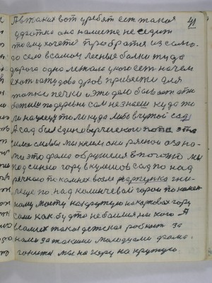 41. А в таких вот у ребят есть такая<br />уфатка она на месте не седит<br />то ему хочется пробратся из само-<br />го села в самои лесные балки туда <br />дорога одна лежала у кого есть на чём<br />ехать и отудова дров привести для <br />топки печки и это дело бывает а то<br />бежишь по деревне сам не знаешь куда то-<br />ли на улецу то ли куда либо в чужой сад<br />А сад был единоверческого попа это<br />сила сливы мы к ним они ряснои а за на-<br />ми это Фома обрушился в погоню мы<br />под синею гору в Кулешов сад по над<br />речкою по камнях возле гарпунка гни-<br />леще под Каланчёвой горой по камен-<br />ному мосту на крутую Карповах гору<br />сами как будто не боялись никого А<br />в самих такая детская робость за<br />нами за такими молодцами Фома<br />гонится мы на гору на крутую