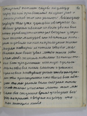 40. старался попасть сперва на улицу<br />гору по ней пробижатся не один раз а <br />много разов так оно делалось выходишь<br />со двора ты уже думаешь о встречи со<br />своим другом Иваном их было два на всю<br />нашу деревню она их ежедня вечером устре-<br />чала таких молодцов они хвалюном нахо-<br />дили и давали им как непригодным таким<br />людям которые не хотели чтобы мы<br />такие нас было двое лижь бы только кто<br />о чём либо таком напомнел за какое та-<br />кое вот предложение а его надо сделать<br />мы на это все имели смелость и умение<br />одно из всех наступали, делали чтобы получи-<br />лось это приступление кого то из всех оби-<br />деть то мы делали сами себе днём пасли<br />скот такое указаное место там мы <br />сами без старших время проводили весь<br />день напролёт А вечером на улецу она <br />нас тенула к себе