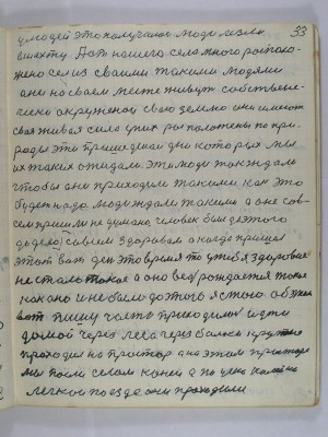 33. У людей это получалось люди лезли<br />в шахту А от нашего села много располо-<br />жено сёл из своими такими людями<br />Они на своём месте живут собствене-<br />чески окруженои свою землю они имеют<br />своя живая сила у них расположены по при-<br />роды эти пришедшеи дни которых мы<br />их таких ожидали эти люди так ждали<br />чтобы они приходили такими как это<br />будет надо Люди ждали такими а оне сов-<br />сем пришли недумано человек был до этого <br />до дела совсем здоровой а когда пришёл <br />этот вот день это время то у тебя здоровие<br />не стало такое А оно ведь рождается такое<br />как оно и не было до этого я стою об этом<br />вот пишу часто приходилось идти <br />домой через леса через балки крутые<br />проходил на простор А на этом просторе<br />мы пасли селом коней А по узкоколейке <br />поезда проходили