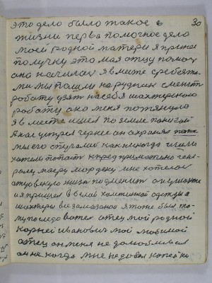 30. Это дело было такое в<br />жизни перво помочное дело <br />моей родной матери я принёс <br />получку это моя отцу помочь <br />она начилась я вместе с ребятами<br />мы пошли на рудник сменить <br />роботу узять на себя шахтёрскою<br />роботу она меня потянула<br />Я вместе ишёл по земле панской<br />а нас устрел черкес он охранял пана<br />мы его спугались как никогда ишли<br />хотели попасть к предпримателю гене-<br />ралу майору Мордену мне хотелось<br />отцовскую жизнь подменить он у шахте<br />и я пришёл в белой холстяной одежды а<br />шахтёры все замазанои я тоже был то-<br />му последователь отец мой родной<br />Корней Иванович мой любимой <br />отец он меня недолюбливал<br />он не когда мне не давал копейки