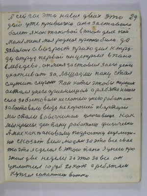 29. А сейчас это наше двох это <br />дело уже привычка она заставила<br />болеть я как таковой в этом деле пой-<br />мался меня моя родная крепко била<br />да за волосы А возраст приходил к тру-<br />ду а труд первой он устрелся в пана<br />в Лебедева он меня заставил за его деньги <br />ухаживать за лошадьми пану стал <br />служить слугою пан хотел чтобы Паршек <br />остался у него приёмышем А ребята нашего села<br />забастовали не схотели у него работать<br />Забастовали ввиду нехорошей квартиры<br />Мы спали в овечкином улоговище как<br />мы крысы день пану работаешь физически<br />А мне как таковому подростку ещё мож-<br />но сказать всем людям за это всё своё<br />то что я сделал в этого пана я у него про-<br />жил две недели за это за всё он <br />уплатил 10 рублей 20 копеек а ребятам<br />купил Семашкин вотки