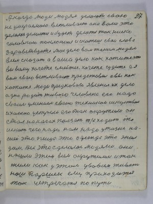 27. А когда люди людям делают свою<br />неумираемою вежливость она вами это<br />делалась делается и будет делаться так ниско<br />головкою поклонишься и скажешь свои слова<br />Здравствуйте моё дело вам таким людям <br />всем сказать а ваше дело как хотите это <br />вы всему хочите смейтесь хочите судите а я<br />вам свою вежливость представил а вы как<br />хотите люди предкового явления их дело <br />одно родить живого человека его надо<br />своим умением своею техникой искусством<br />и химию устрели его так окружили он <br />стал на ногах ползать т. е. ходить то<br />искать чего надо нам надо у жизни на-<br />шей это пища это одежда это жил<br />дом всё это сделалось людями они<br />нашли этим всем окружились и так<br />жили как у этом у во всём живёт <br />наш Паршек ему приходится <br />так устречатся по пути