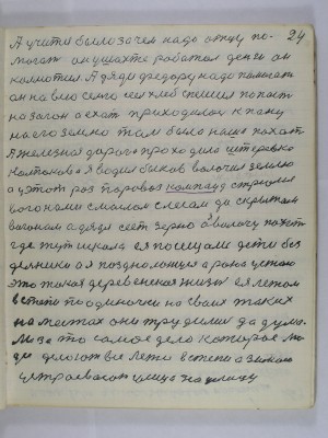 24. А учится было зачем надо отцу по-<br />могать он у шахте работал деньги он<br />колмотил А дяди Федору надо помогать<br />он на всю семью сеел хлеб спешил попасть<br />на загон а ехать приходилось к пану<br />на его землю там была наша пахот<br />А железная дорога проходила Штеровка <br />Колпаково я водил быков волочил землю<br />а у этот раз паровоз компаунд с трюмя<br />вагонами с маслом с лесом да с крытым<br />вагонам А дядя сеет зерно а я волочу пахот<br />где тут школа ея посещали дети без-<br />дельники а я поздно ложуся рано устаю<br />это такая деревенская жизнь ея летом<br />в степи поодиночке на своих таких <br />на местах они трудились да дума-<br />ли за то самое дело которое лю-<br />ди делают всё лето в степи а зимою<br />устраевают улица на улицу