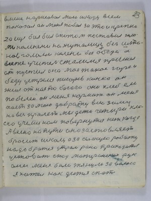 23. в меня нарисовал мою шкоду всем<br />показал он меня побил за это и крепко<br />Да ещё бил бил а потом поставил голо-<br />ми коленами на жужелицу без шта-<br />нов голоми колени без обеда а<br />всё же учитель сжалился пришёл<br />отпустил а на моё такое горе и<br />беду устрелся Писарев Конка он<br />жил от нас побогаче они хлеб ели<br />побелей он меня кормит он меня<br />поет за мою доброту всю зиму <br />на весь пролёт мы дети четыри кла-<br />сса учемся нам повернутся нет когда<br />А весна на пути она заставляет<br />бросить школу а за сельскую роботу <br />надо братся утром рано приходится<br />устовать из под материнских рук<br />они меня били тянули за волоса<br />Я хотел как дитя спать