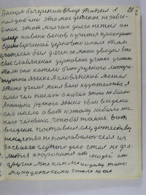 21. А Наум Бочеренок в воде топил в <br />Колдыбане это моё детское не забы-<br />вание этот мальчик долго не жил он<br />умер на веки веков <br />а учиться приходилось <br />единоверческой церковно школе там<br />учителем был дячек он много уводил в то<br />своё славянское церковное учение ученики<br />то ли они хотели быть русского литера-<br />турного языка а славянской мешал<br />я тоже учился меня вело художество я<br />имел чем писать а на чём этого не было<br />А книшка русского языка свои видеки<br />она имела а вот к этому не было та-<br />кого человека чтобы такие вот <br />видеки поставил а художеству<br />искусство не понравилось себе из -<br />за своего глупого дела стал не фа-<br />лится а хоронится от людей от<br />других мне как молодому тако-<br />му художнику стало не то