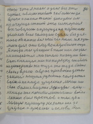 80. того что я наелся оделся все это <br />чужое а в мене живот заболел надо<br />врача а он сам такой доходяга он<br />на очереди стоит это история<br />все говорит а природа на Паршаке<br />делоет всю Галицаю сдали без уся-<br />кого такого боя а сейчас полк их при-<br />мет для они ему понадобились люди<br />А когда мы увашли в полк нас он узял<br />на иждевение мы заняли позиции вои-<br />вать с немцем нас по порядку ставят<br />на дежурство то туда то туда боятся<br />сваего врага а враг привосходство <br />заимел нашам русским солдатам<br />война не надо у русских Ленин он<br />свое большевицкое ядро увел ему<br />не надо эта капиталистическая война<br />Ленин был против итак два<br />лагиря Паршуку не за то и не за <br />другое а кресты и голова так