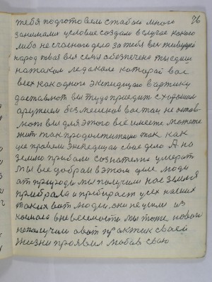 76. тебя подготовили с тобой много<br />занимались условие создали в случае какого <br />либо несчасного дела за тебя весь живущей<br />народ твоя вся семья обезпечена ты едишь <br />на таком ледоколе который вас<br />всех как одного экспедицию в Арктику<br />доставлют вы туда приедите с хорошим<br />оружием без мешков вас там не остав-<br />лют вы для этого все имеете можете<br />жить так продолжительно так как <br />усе провели экспедицаи свое дело А на<br />Землю прибали сознательно умерать<br />Мы все добраи в этом деле люди<br />от природы мы получили нас Земля <br />прибрала и пребирает усех наших<br />таких вот людей они не ушли из <br />космоса в невесомости мы тоже нового<br />не получили А вот практик своей<br />жизни проявил любовь свою