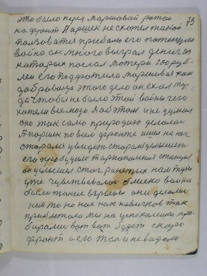 73. это было перед маршевой ротой<br />на фронт Паршек не схотел такой<br />пользоваться приболью его потенула<br />война он много выграл дениг из<br />которых послал матери сто руб-<br />лей его подфатила маршивая как<br />добровольца этого дела он ехал ту-<br />да чтобы не было этой войны чего<br />хотели все люди Я об этом и не думал<br />оно так само природою делалось<br />А Паршек по всем фронте ишел на юг<br />сторался увидеть сторался услышеть<br />его пробудила Тернопольская станция<br />он услышел стог ранетых нам тут<br />уже чувствовалась блиско война<br />были такие взрывы они делались<br />кем то но нас как новичков так<br />приблежало мы на ускоколейки про-<br />бирались вот вот будет скоро <br />фронт а его так и не видали