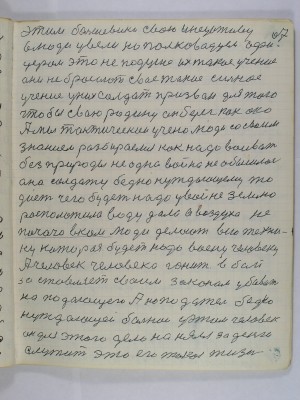 67. Этим большевики свою инецативу <br />в люди увели но полководцем офи-<br />церам это не по душе их такое учение<br />они не бросают свое такое сильное<br />учение у них солдат призван для того<br />чтобы свою родину он берег как око<br />А мы тактическои учено люди со своим<br />знанием разбираемся как надо воивать<br />без природы не одна война не обышлась<br />она солдату бедно нуждающему то<br />дает чего будет надо у войне землю<br />расположила воду дала а воздуха не<br />почато в ком люди делают всю техни-<br />ку которая будет надо воену человеку<br />А человек человека гонит в бой<br />застовляет своим законом убивать<br />нападающего А нападатель бедно<br />нуждающей больной у этом человек<br />Он для этого дела нанялся за деньги<br />служить это его такая жизнь