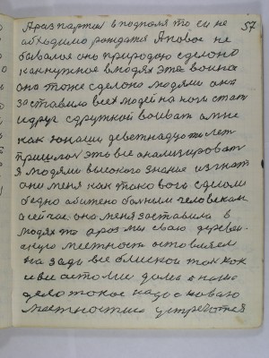 57. А раз партия в подполье то ей не-<br />обходимо рождаться А новое не-<br />бывалое оно природою сделано<br />как нужное в людях эта война<br />она тоже сделана людями она<br />заставила всех людей на ноги стать<br />и друг с дружкой воевать а мне<br />как юноше деветнадцати лет<br />пришлось это все анализировать<br />Я людями высокого знания изгнат<br />они меня как такового сделали<br />бедно обижено больным человеком<br />а сейчас она меня заставила в <br />людях то а раз мы свою деревен-<br />скую местность оставляем<br />назади все близкои так как <br />и все остались дома а наше<br />дело такое надо с новою<br />местностию устречаться