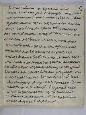 53. Я был зависем от природы она<br />меня такого узяла в шоры она меня<br />в люди послала видеть слышать говорить мою<br />долю моего тело окружило делом<br />надо воивать за право отцовской<br />национальной жизни которая сына заставила<br />стоять на своем месте которое<br />облюбовано зафачено присвоено<br />имем своим частного характера<br />На нас таких вот напал своими сила<br />ми а мы как таковые этим обижены<br />за что я как бедных защищал старался<br />все сделать у меня в мысли родилось то<br />чего требовалось Я так сказал как<br />и все живущие люди они хотели в этом<br />получит или голову в кустах или<br />грудь в крестах нас царь пригласил<br />19 летних мальчиков мы все с деревни <br />поприезжали в Луганск