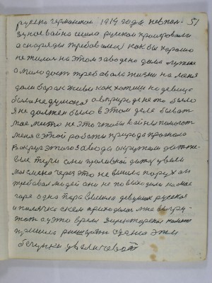 51. русско германскою 1914 года не в поль-<br />зу нас война ишла русскои проигровали<br />а снаряды требовались как бы хорошо<br />не жилось на этом заводе но дома лутше<br />а молодость требовала жизни на меня<br />дали барак живи как хотишь но девица<br />была недуманая а в природе не то было<br />я не должен было в этом деле бывать<br />моё место не это чтобы войны помогать<br />Меня с этой работы природа прогнала<br />Вокруг этого завода окружили дожже-<br />вые тучи они проливной дождь увели-<br />Моя смена через это не вышла порух он <br />требовал людей они не повыходили на моё<br />горе одна пара вышла девушек русская <br />и полячка с кем приходилось мне выгру-<br />жать а у это время директорская комиссия<br />пришла расширять сдание эти<br />бегунки увеличевать