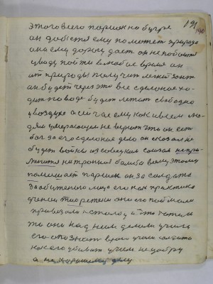 (191) 190. Этого всего Паршек на бугре <br />он добьётся ему поможет природа<br />она ему дорогу даст он не побоится<br />у воду пойти в любое время он<br />от природы получит лёгкий зонт<br />он будет через это всё сделаное хо-<br />дить по воде будет летать свободно<br />у воздухе А сейчас ему как и всем лю-<br />дям умирающем не верют что он есть<br />Бог за его сделаное дело он сказал не<br />будет войны из Совецким Союзом не при-<br />менится нейтронная бомба всему этому<br />помешает Паршек он за солдата <br />за обиженого лицо его как практика<br />ученои тиоретеки они его поймали<br />привязали к столбу и что хотели<br />то они над ним делали учили<br />его опознать врага учили солдата<br />как его убивать учили не добру<br />а не хорошему делу