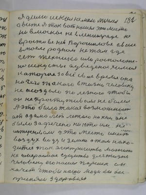 182. я долго искал немало мыслел<br />а все же я так вот нашел это место<br />ни в Москве не в Ленинграде не<br />в Ростове не в Ворошилове а в селе <br />в моем родном не там где<br />есть техника или расположе-<br />но искусство а введено химия<br />которые за все свое время они<br />ничего такого в жизни человеку<br />не осоздали полезного чтобы<br />он не простуживался не болел<br />А эта была такая возможность<br />от адама лет лежало ни кем и не<br />было зафачено ни кто им не<br />интересовался а это место имеет<br />воздух воду и землю а там нахо-<br />дится ток электричество магнито<br />не умираемое существо для жизни<br />человеку его нашел Паршек он<br />хочет чтобы наши люди его вос-<br />приняли здоровием