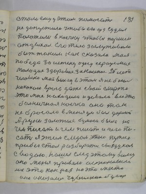 181. стали ему у этом помогать<br />не допустили чтобы его суд судил<br />положили в коечку чтобы Паршек <br />отдыхал Его тело заслуживало<br />быть таким как сказала моя<br />победа за истену одну сердце мое<br />молодое здоровое закаленое 25 лет<br />человека мой выход в этом я не боюсь <br />никакого врага даже своей смерти<br />Это мне находила и давала все это <br />больничная коечка она так<br />не бросала в меня ум был дорогой<br />А руки золотые бумага была на<br />чем писать и чем писать и чего пи-<br />сать я этим следом этою путею<br />прибег стал разбиратся с воздухом<br />с водою нашел след этому всему<br />они меня привели астановили<br />на это как раз на это место <br />оно оказалось Чувилкин бугор