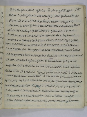 175. он сделал дело в людях они<br />его создали между людями он<br />бог я как человек есть перед<br />всеми людями такой же как<br />и все живущие люди у меня была<br />мать она меня родила все время<br />хотела чтобы я был как люди другие<br />она не хотела чтобы я у шахте работал<br />она хотела видеть меня таким человеком<br />которого в жизни не было а ей пришлось<br />так меня увидеть и со мной рядом<br />идти ей стало жаль она мне говорит<br />Если бы я знала что ты такой в жизни<br />останешься таким я бы тебя маленичким <br />убила а я ей сказал ты родила а воспитать<br />не сумела все время тебя как мать я<br />слушал а потом пришла природа<br />мне про всю жизнь человека она<br />мне сказала почему это так делалось