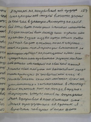 154. Паршек не отрывался от природы<br />и не уходил от людей вместе делал<br />и сейчас в данную минуту на себя<br />все это вот холодное и плохое испытываю<br />я один такой вот между ими одного они<br />хранят я один иду по пути этой кото-<br />рая нас введет к жизни но не к смерти<br />так ходить как я приходил в местком за <br />помощию лутше не рождатся а меня они<br />устречали они провожали хорошо но я сам<br />от этого отказался на свой хлеб пошел<br />я имел свое найдено им воспользовался когда<br />только проходил 8й Чрезвычайный съезд в<br />Москве я на его ехал как любитель брал от<br />умалишеных и заключеных в Москву<br />ехал таким как никогда в трусах а<br />Паршека устрел Ежов он определил<br />мое здоровие в психбольницу она <br />меня продержала 67 суток я врачам <br />говорил белое а они