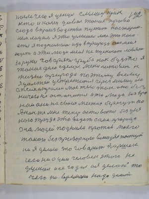 142. после чего я уснул слышу крик<br />кто и кому давал такое право<br />сюда в производство пускать посторон-<br />нем лицам я это услышел мне это каса-<br />ется я поднимаюсь иду в природу она меня <br />ждет а эти люди меня не пускают ловят<br />за руки говорят грубо как будто я <br />такое дело сделал меня готовет к <br />жизни природа по этому всему<br />я должен устретится через милицию<br />с психиатрами мое тело так оно без<br />ничего не останется это люди безвред-<br />нои они на своих местах берегут его<br />А как же мне теперь оставатся без уся-<br />кого труда это ведет сама природа<br />она людей поднила против моего<br />такого безпризорного в людях поступ-<br />ка я делаю то говорит Паршек<br />чего ни один человек этого не<br />думал и не гадал а я делаю то<br />чего по времени надо делать