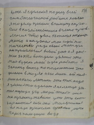 136. уже я сделался по делу всей<br />снабженчиской работе хозяен<br />я по делу пришел в комуну спро-<br />сил в хозяйственика в члена прав-<br />ления что у вас за такая эконо-<br />мика а он узнал мои идейно<br />качествы ради своей матери <br />он пригласил в свой дом а я дол-<br />жен за это вот дело узяться это<br />моя будет моей идеи работа<br />я захожу вижу по положению что<br />делалось в людях а его мать от маля-<br />рии на печи лежит это так надо<br />я умею это сделать я не лекарь Учи-<br />тель народа учу людей чтобы они<br />не простужевались уже это есть<br />гарантия если она малярийная<br />ея надо принять через мои руки<br />через холодную воду