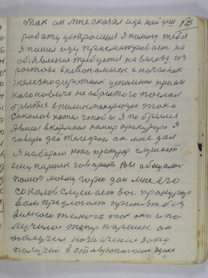 133. Так он мне сказал иди найдешь<br />работу устроишься я помогу тебе<br />Я пошел иду присматриваюсь на<br />объявления требуется на выезд из<br />Ростова в Невинномысск а начальник<br />железнодорожник успомнил прием <br />Кагановича не обритого послал<br />брыться в паликмахерскую так и<br />Соколов хотел чтобы я побрылся<br />А в меня в кармане номир прокурора Я<br />говорю дай телефон он мне дал<br />я набираю кто прокурор слушает<br />ему Паршек говорит вы обещались<br />помочь моему горю дай мне его <br />Соколов слушает вас прокурор<br />предлогает принять без <br />всякого такого так оно и по-<br />лучилось теперь Паршек он<br />получил назначение зону<br />получил в Ставропольском крае