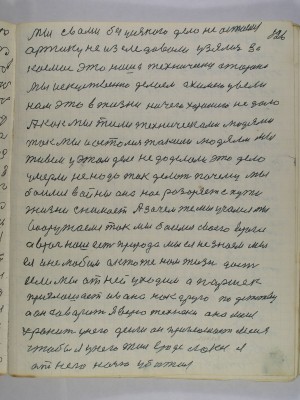 126. Мы с вами без усякого дела не остаемся<br />арктику не изследовали узялись за<br />космос это наша технически сторона<br />мы искуственно делаем а химею ввели<br />нам это в жизни ничего хорошего не дало<br />а как мы жили техническоми людями<br />так мы и остались такими людями Мы<br />живем у этом деле не доделали это дело<br />умерли не надо так делать почему мы<br />боимся войны она нас разоряет с пути<br />жизни снимает А зачем же мы учимся Мы<br />вооружаемся так мы боимся своего врага<br />а враг наш есть природа мы ея не знаем мы-<br />ея и не любим а кто же нам жизнь даст<br />если мы от ней уходим а Паршек<br />приглашает Ивана как друга по детству<br />а он говорит Я верю технеки она меня<br />хранит у него деньги он приглашает меня<br />чтобы я у него жил вроде лакея Я<br />от него ночью убижал