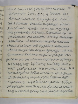 120. Она ему как другу эта собака<br />служила это все делалось на <br />своих глазах в природе его <br />она хочет чтобы Паршак был <br />на своем месте он идет к другу<br />по детству к Ивану Алексеевичу он<br />работает на шахте ОГПУ начальник<br />участка я с этого места смогу <br />там бывать откудова и пришел<br />меня сюда прислала природа я сю-<br />да попал как это надо и радо не <br />делать но оно само сделалось природу<br />не обдурешь зря эту собаку кото-<br />рая устрелась на пути как не-<br />ожидано это Мальчик этого<br />я хотел и получил в этом от<br />природы удовлетворение что<br />может от этого всего я с ним<br />иду как с другом разговариваю