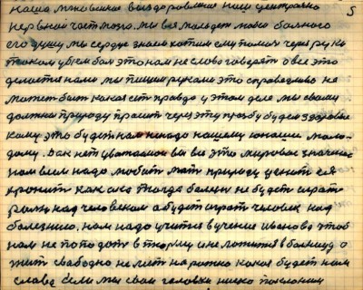 5.	наше мгновенное выздоровление нашей центрально <br />нервной части мозга мы вся молодёжь любим больного <br />его душу мы сердце знаем хотим ему помочь через руки<br /> током убьём боль это нам не слова говорят а всё это <br />делается нами мы пишем руками это справедливей не <br />может быть какая есть правда у этом деле мы с вами<br /> должны природу просить через эту просьбу будем здоровые<br /> кому это будет нам не надо нашему юноше моло-<br />дому Дак нет уважаемои вы все это мировое значение<br /> нам всем надо любить мать природу ценить ея <br />хранить как око тогда болезнь не будет играть<br /> ролью над человеком а будет играть человек над<br /> болезнию нам надо учиться в учение Иванова чтоб <br />нам не попадать в тюрьму и не ложиться в больницу а <br />жить свободно не лезть на рожно какая будет нам <br />слава Если мы свои головки низко поклоним