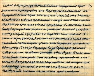 13 (14)<br /> ими в природе естественно окружился через<br /> закалку тренировку она Паршека закалила он<br /> в дружбе стал через его и к ней любовь это я нашёл<br /> опытно на себе их применил а когда мне стало хорошо<br />то я это хорошое стал другому близкому чело-<br />веку передавать ко мне обратился больной человек<br /> нуждающей здоровье а я Паршек его имел я с<br /> этим трудом не посчитался опытом своим стал <br />человека нуждающего учить что в природе делать а<br /> в природе воздух в природе вода в природе земля<br /> что самое главное у жизни  эти три тела они<br /> человека посадили как клетку и заставили его <br />искать по природе чего ему нужно он нашёл для<br /> себя пищу он сшил одежду ему пришлось дом<br /> построить казалось бы он этим удовлетворён