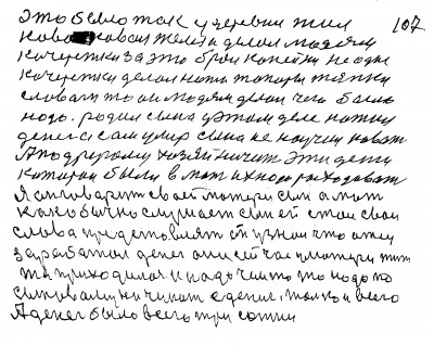 107. Это было так у деревни жил <br />коваль Ковал железо и делал людям<br /> кочережки за это брал копейки Не одни<br /> кочережки делал ножи топоры тяпки<br /> Словом то  он людям делал чего было <br />надо Родил сына у этом деле нажил<br /> денег а сам умер Сына не научил ковать<br /> А по другому хозяйничить Эти деньги<br /> которои были в мать их надо расходовать<br /> Я он говорит своей матери сын а мать<br /> как обычно слушает Сын ей стал свои <br />слова представлять Он узнал что отец<br /> заработал денег они сейчас у матери Жить<br />то приходилось и надо чем то надо по <br />сыновому начинать с дениг только и всего<br />А денег было всего три сотни