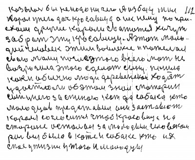 112. Казалось бы не надо ни чего А из боку жил <br />король у него дочь красавица а и к нему по при-<br />ехали другие короли свататся хочут <br />забрать эту красавицу А этот моло-<br />дой человек этим вовлёкся и пожелал<br /> Свою маму после этого всего Мать не <br />возразила этого сделать сыну Пошла<br /> как и обычно люди деревенскои ходят<br /> удастся ли Об этом знал материн<br /> сын У него за спиною кот да собака кто<br /> молодцев представил Они заставют<br /> короля согласится чтоб красавица на<br /> стороне осталась за молодым человеком<br /> Роль вся была в коте и собаке кто их <br />спас у жизни у того и молодцы