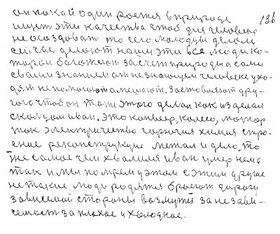 135. 136.Он пока и один роется в природе<br /> ищет эти качества чтоб для человека <br />не осоздавать то чего молодцы делали<br />сейчас делают наши эти все люди ко<br />торои богатеют за счёт природы а сами <br />своим знанием от не знающего человека ухо-<br />дят не помогают а мешают Заставляют дру-<br />гого чтобы он тоже этого делал как изделал<br /> с кольцом Иван Это конвейер колесо мотор <br />ток электричество горючия химия стро-<br />ение реконструкция метал и дело то<br /> же самое чем хвалился Иван умер нема<br /> так и мы помрём у этом с этим другие<br /> не такие люди родятся бросют дорогу<br /> зависемой стороны возмутся за не зави-<br />семость за плохое и холодное