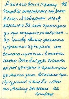 42<br />А она его вила к тому<br />чтобы отказатся от этого<br />всего. Я говарит моя<br />закалка 35 лет проходила<br />да про строила на себя поч-<br />ву. Голову сваим фасонам<br />украшала и уходила ат<br />самого лутшего в жизни<br />нету это воздух сколько<br />он раз уходил и приходил<br />до моего тело въюном про-<br />крутился. и слова мне<br />по моему знанию не<br />сказал