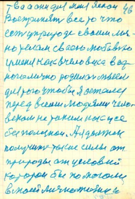 46<br />тва а они для меня яснои<br />Воспринять все то что<br />есть у природе сваим лич-<br />но телам сваею любовью<br />у меня как в человека в од-<br />ного лично родилась мысль<br />для того чтобы я остался<br />перед всеми людями чело-<br />веком не таким как усе<br />без полезнои. А я должен<br />получить такие силы от<br />природы ат условий<br />которои бы помогали<br />в моей лично жизни и