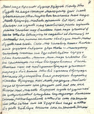 7. Меня надо просить будешь здоров кому это <br />будет не надо юноши молодому дак нет <br />уважаемои это мировое значение нам надо <br />мать природу любить хранить ея как око она<br />болезнь не играет над человеком ролью играет <br />роль человек над болезнею нам надо учится в <br />него чтобы в тюрьму не садится а в больницу не<br />ложиться на рожно не лезть свободно жить какая <br />будет нам слава Если мы головку низко покло-<br />ним дедушки бабушки дяди тёти и молодому <br />человеку скажем им здравствуйте сердца<br />свои закалите милои мои люди гляньте вы<br />на солнышко на своё выздоровление быть <br />такими как он победитель природы учитель <br />народа бог земли это всё сделала в природе <br />закалка тренировка всем раскрыла ворота<br />к жизни природу как мать родную любить<br />надо ея хранить а не уходить от нея она же <br />такая как мы есть Паршек идёт ея дорогой <br />он устречается с людями с нуждающими больными <br />с ними разговаривает а что бы они его знали <br />им это зачем им их здоровие надо а что<br />будет завтра с ними они не знают этого