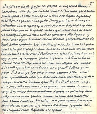 5. А с этой вот дороги редко найдётся такой<br />человек чтобы он согласился с такими условиями <br />которые я это изобрал и то я по пути сделал <br />чего приходилось видеть я недумавши в людей <br />оставил свою одежду а сам пошёл в природу она<br />меня таким не ждала ковра для моих ног не слала<br />а я ими пробирался что хотел у жизни то я думал у<br />меня моя одна лежала мысль такая устретиться по<br />вот этой дороги где бы только не без чего я не делал <br />а раз увидел перед собою больного человека он мне так <br />пожалился и знал меня попросил чтобы я ему помог я<br />с душою из сердцем у него спросил к в такового<br />узнал чем он мучется но мне его мука не надо<br />я заинтересован человеком он играет в этом деле <br />роль А я иду да про это самое думаю это моя <br />есть практика мысль мыслить она фонтазируется <br />когда коснётся живому факту то тут делать надо<br />я не знал что хозяйка моя Фёкла Игнатьевна больная а<br />когда я пришёл в Новошахтинск к другу по детству меня <br />устрела его жена Фёкла больная совсем она жалится<br />мне своею болезнею я ей говорю ты мне нужная я помогаю <br />тебе своими словами учу чтобы ты была здоровая она<br />меня слушает как Паршека я ея просил