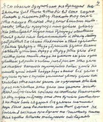 4. Я со своим здоровьем не пришёл на <br />землю для того чтобы ея ежегодно<br />пахать и класть эту пахот под снег<br />это наша такая людская в жизни хит-<br />рость чтобы природа нам давала улагу<br />Мы это время ждём нам природа очистела <br />поля дала нам возможность к этому месту<br />добраться со своею техникой и там сделать <br />с земли грядку и туда убросить зерно вечно<br />развить у жизни труд а труд это дело без <br />которого жить люди не умеют их дело одно<br />цветок убрать а говно разбросать это дело<br />их жизни закалка тренировка запас у себя не <br />иметь у ней азот воздух вода и земля всё дело с<br />дороги прочь а травы целинной цветку дорога есть<br />человек это начал делать он и упразднит это вот<br />а раз начатое это дело оно должно жить<br />Меня и бросила собака не схотела помогать <br />а я эту идею не брошу она мне кровью досталась<br />я не так вот ея даром без усякого начинал <br />люди были они помочники они так даром не <br />болели я и к ним пробирался по чистому полю <br />там где то птички жаворонки себя поднят