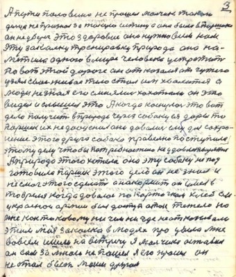 3. А пути половина не прошёл мальчик такого <br />дельца не признал за такую истину а она была в Паршека<br />он не уберег это здоровие оно нужно всем нам. <br />Эту закалку тренировку природа она на-<br />метила одного в мире человека устретить <br />по вот этой дороге он отказался от чужого<br />узял своё живое тело стал им хвалиться а<br />люди не зная его смеялись хохотали он это<br />видел и слышал это А когда коснулось это вот <br />дело получить в природе через собаку ея дары то<br />Паршек их не дооценил они давались ему для сохра-<br />нения этого друга собака правельно поступила <br />этом уделу чтобы потребности не удовлетворять<br />А природа этого хотела она эту собаку не под-<br />готовила Паршек этого дела он не знал и<br />не смог этого сделать а накормить он умел в<br />то время когда давалось по карточкам хлеб он<br />у красной армии был доступ а так тяжело но<br />мне как таковому ничем нигде не отказывали<br />этим моя закалка в людях процвела мне <br />во всём шли на встречу я мальчика оставил <br />он сам за мною не пошёл я его просил он <br />не стал быть моим другом