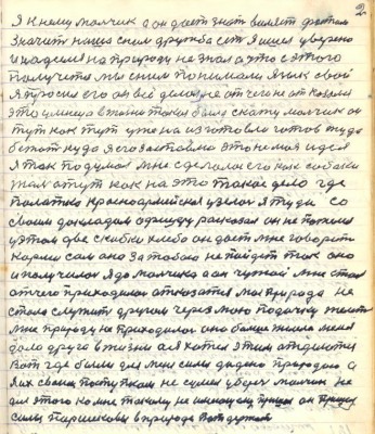 2. Я к нему мальчик а он даёт знать виляет фостом<br />значит наша с ним дружба есть я ишёл уверено<br />и надеялся на природу не знал а что с этого <br />получется мы с ним понимали язык свой<br />я просил его он всё делал не от чего не отказался<br />это умница в жизни такая была скажу мальчик он<br />тут как тут уже на изготовли готов туда <br />бежать куда я его заставлю это не моя идея<br />я так подумал мне сделалось его как собаки<br />там а тут как на это такое дело где<br />палатка красноармейская узялась я туда со<br />своим докладом офицеру расказал он не пожелел<br />у этом две скибки хлеба он даёт мне говорит<br />корми сам она за тобою не пойдёт так оно <br />ит получилось я до мальчика а он чужой мне стал<br />отчего приходилось отказаться моя природа не<br />стала служить другом через мою подачку желеть<br />мне природу не приходилось она больше желела меня <br />дала друга в жизни а я хотел этим отделатся <br />Вот где были для меня силы дадено природою а<br />я их своим поступком не сумел уберечь мальчик не <br />для этого ко мне такому неимущему пришёл он пришёл<br />силы Паршековы в природе потдержать
