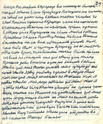 29. надо полюбить в природе все имеющие болезни<br />а их для этого всего природа посадила на челове-<br />ка чтоб не дать ему в этом жизни человек за<br />своё плохое сделано в природе а она его наказала<br />его никому такого не излечить кроме одного<br />в этом деле Паршека он свою любовь в этом <br />проявил своим поступком ко всем таким<br />болезням он их всех обнимает целует как<br />сам себя и чужую природу он ея любит<br />это есть враг человеческой жизни болезнь никого<br />из всех не милует она для этого дела к нему<br />пришла что в жизни один раз бывает в этом<br />это всё для меня такое делает сама природа она <br />хочет чтобы я эту работу сделал в людях так<br />как они для меня оказались не такими как я<br />хотел чтобы мои люди остались для меня как я <br />у это хотел если только увидел на арене чело-<br />века с каким его таким недостатком для ...<br />уже окружила болезнь он меня не знает а кто <br />я таков у жизни говорит по русски я у них есть<br />уполномоченный договора заключаю с Кавказом<br />являюсь поручителем этого дела от Ростова<br />а в самого такая болезнь
