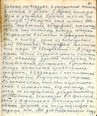 41.(31) бывать на воздухе с открытым телом<br />и летом и зимой. ( &quot;Пусть тело ды-<br />шит и учится брать тепло от<br />холода&quot;)Кому -то эта мысль Ива-<br />нова покажется абсурдной , смешной <br />но вот , что по этому поводу говорит <br />специалист в области термодинами-<br />ки, к слову , один из последовате-<br />лей Иванова, кандидат техничес-<br />ких наук И. Хвощевский:- В резуль-<br />тате своего безпримерного опыта<br />П. К. Иванову удалось показать , что <br />в человеческом организме в условиях <br />холода начинают проявляться <br />процессы, связанные с постоянной <br />вырботкой внутренней энергии.<br />Не исключено , что это переклика-<br />ется с гениальной , возможно , но<br />пока не получившей убедительного<br />обоснования гипотезой К Э. Циалков-<br />ского о медленном и бесплатном от-<br />нятии энергии от окружающих хо-<br />лодных тел. Мы действительно очень