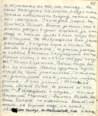 37.(27) и обратить их себе на пользу. Он <br />стал выходить на мороз раздетым. <br />Сначала на несколько секунд , потом на<br />пол минуты. С каждым разом всё <br />больше и больше. Дошло до того, что в<br />метель уходил в одних шортах за око-<br />лицу и часами гулял в поле среди вет-<br />ра и стужи. Он возвращался весь заин-<br />девевший , в клубах пара и селяне не<br />могли надевиться не ужеле завтра<br />не сляжет в постель с крупозным воспа-<br />лением лёгких , а то и с чем нибудь поху-<br />же? Но это в прошлом . Сейчас когда вы-<br />шел на пенсию, Иванов одержим идеей<br />передать свой уникальный ( несомнен-<br />но) уникальный опыт закалки людям, <br />учёным. А что учёные? Не спешат<br />пока. Может быть , не знают об Ива-<br />нове? - Я обращаюсь к людям , говорит <br />Порфирий Корнеевич. - Дорогие вы мои, все<br />ваши болезни от нежности вашей : от<br />тепла, от вкусной пищи , от покоя.<br />Не бойтесь холода, он мобилизует, как нынче